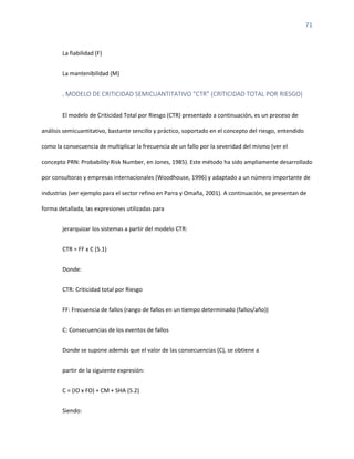 71
La fiabilidad (F)
La mantenibilidad (M)
. MODELO DE CRITICIDAD SEMICUANTITATIVO “CTR” (CRITICIDAD TOTAL POR RIESGO)
El modelo de Criticidad Total por Riesgo (CTR) presentado a continuación, es un proceso de
análisis semicuantitativo, bastante sencillo y práctico, soportado en el concepto del riesgo, entendido
como la consecuencia de multiplicar la frecuencia de un fallo por la severidad del mismo (ver el
concepto PRN: Probability Risk Number, en Jones, 1985). Este método ha sido ampliamente desarrollado
por consultoras y empresas internacionales (Woodhouse, 1996) y adaptado a un número importante de
industrias (ver ejemplo para el sector refino en Parra y Omaña, 2001). A continuación, se presentan de
forma detallada, las expresiones utilizadas para
jerarquizar los sistemas a partir del modelo CTR:
CTR = FF x C (5.1)
Donde:
CTR: Criticidad total por Riesgo
FF: Frecuencia de fallos (rango de fallos en un tiempo determinado (fallos/año))
C: Consecuencias de los eventos de fallos
Donde se supone además que el valor de las consecuencias (C), se obtiene a
partir de la siguiente expresión:
C = (IO x FO) + CM + SHA (5.2)
Siendo:
 