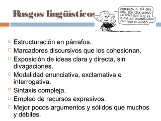 Rasgos lingüísticos
 Estructuración en párrafos.
 Marcadores discursivos que los cohesionan.
 Exposición de ideas clara y directa, sin
divagaciones.
 Modalidad enunciativa, exclamativa e
interrogativa.
 Sintaxis compleja.
 Empleo de recursos expresivos.
 Mejor pocos argumentos y sólidos que muchos
y débiles.
 