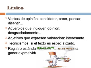 Léxico
 Verbos de opinión: considerar, creer, pensar,
disentir...
 Adverbios que indiquen opinión:
desgraciadamente...
 Adjetivos que expresen valoración: interesante…
 Tecnicismos: si el texto es especializado.
 Registro estándar: con coloquialismos para
ganar expresividad.
 