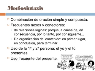Morfosintaxis
 Combinación de oración simple y compuesta.
 Frecuentes nexos y conectores:
 de relaciones lógicas: porque, a causa de, en
consecuencia, por lo tanto, por consiguiente...
 De organización del contenido: en primer lugar,
en conclusión, para terminar…
 Uso de la 1ª y 2ª persona: el yo y el tú
presentes.
 Uso frecuente del presente.
 