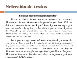 Selección de textos
Venecia: unapotenciaimplacable 
Si e n la Edad Me dia hubie se n e xistido las ne ve ras,
Ve ne cia no habría alcanz ado e l e sple ndo r q ue tuvo . Este se
de bió alco m e rcio de la cane la y e lclavo , la pim ie nta ne g ra y la
nue z m o scada, e l je ng ibre y e l az afrán, e spe cias q ue lle g aban
de O rie nte y se distribuían e n lo s m e rcado s e uro pe o s.
Mace rado s e n e llas, lo s alim e nto s se co nse rvaban durante
se m anas, incluso m e se s.
Las e spe cias supo nían, ade m ás, una fue nte pre cio sa de
principio s activo s para la e labo ració n de m e dicinas y pe rfum e s:
la pim ie nta se co nside raba un antído to co ntra lo s ve ne no s; e l
clavo e stim ulaba e l co raz ó n… Mie ntras duró e l Im pe rio
Ro m ano , e ste co m e rcio fue m o no po liz ado po r Ro m a. De spué s,
Ve ne cia se hiz o co n é l hasta co nve rtirse e n la prim e ra po te ncia
co m e rcialde lMe dite rráne o .
 