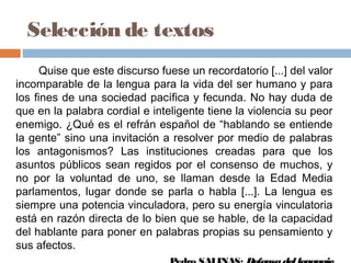 Selección de textos
Quise que este discurso fuese un recordatorio [...] del valor
incomparable de la lengua para la vida del ser humano y para
los fines de una sociedad pacífica y fecunda. No hay duda de
que en la palabra cordial e inteligente tiene la violencia su peor
enemigo. ¿Qué es el refrán español de “hablando se entiende
la gente” sino una invitación a resolver por medio de palabras
los antagonismos? Las instituciones creadas para que los
asuntos públicos sean regidos por el consenso de muchos, y
no por la voluntad de uno, se llaman desde la Edad Media
parlamentos, lugar donde se parla o habla [...]. La lengua es
siempre una potencia vinculadora, pero su energía vinculatoria
está en razón directa de lo bien que se hable, de la capacidad
del hablante para poner en palabras propias su pensamiento y
sus afectos.
 