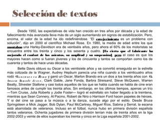 Selección de textos
Desde 1950, las expectativas de vida han crecido en tres años por década y la edad de
fallecimiento más avanzada lleva más de un siglo aumentando sin signos de estabilización. Pero,
encima, el valor de la edad ha ido redefiniéndose. “El envejecimiento es un problema con
solución”, dijo en 2000 el científico Michael Rose. En 1980, la media de edad entre los que
montaban una Harley-Davidson era de veintiséis años, pero ahora el 60% de los motoristas se
encuentra entre los treinta y cinco y los sesenta y cuatro. [Es cierto que el fabricante ha
mejorado el confort de los asientos, su amplitud y su suspensión], pero el caso es que los
mayores hacen como si fueran jóvenes y los de cincuenta y tantos se comportan como los de
cuarenta y tantos de hace unas décadas.
Bette Davis obtuvo su Oscar a los veintisiete años y se convirtió enseguida en la estrella
más cotizada de la Wagner, Audrey Hepburn parecía una niña cuando a los veinticuatro años
rodó Vacacio ne s e n Ro m a y ganó un Oscar, Marlon Brando era un dios a los treinta años con Un
tranvía llam ado de se o , Clark Gable, Jane Fonda, Barbra Streisand, Steve McQueen, Warren
Beatty, Silvester Stallone y casi todos aquellos de los que se habla cuando se habla de cine eran
famosos antes de cumplir los treinta años. Sin embargo, en los últimos tiempos, apenas un trío
—Tom Cruise, Julia Roberts y Jodie Foster— logró el estrellato sin haber llegado a la treintena,
mientras que Sean Connery, Al Pacino, Robert de Niro o Harrison Ford hacen papeles de héroes.
Y si del cine se pasa a la música o a la danza, sucede algo por el estilo. Desde Bruce
Springsteen a Mick Jagger, Bob Dylan, Paul McCartney, Miguel Ríos, Sabina y Serrat, la escena
está abarrotada de veteranos. Incluso en el fútbol, nunca hubo en primera división española
tantos veteranos. Ochenta jugadores de primera división tenían más de treinta años en la liga
2002-2003 y veinte de ellos superaban los treinta y cinco en la Liga española 2001-2002.
 