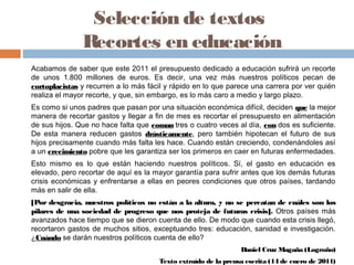 Selección de textos
Recortes en educación
Acabamos de saber que este 2011 el presupuesto dedicado a educación sufrirá un recorte
de unos 1.800 millones de euros. Es decir, una vez más nuestros políticos pecan de
cortoplacistas y recurren a lo más fácil y rápido en lo que parece una carrera por ver quién
realiza el mayor recorte, y que, sin embargo, es lo más caro a medio y largo plazo.
Es como si unos padres que pasan por una situación económica difícil, deciden que la mejor
manera de recortar gastos y llegar a fin de mes es recortar el presupuesto en alimentación
de sus hijos. Que no hace falta que coman tres o cuatro veces al día, con dos es suficiente.
De esta manera reducen gastos drásticamente, pero también hipotecan el futuro de sus
hijos precisamente cuando más falta les hace. Cuando están creciendo, condenándoles así
a un crecimiento pobre que les garantiza ser los primeros en caer en futuras enfermedades.
Esto mismo es lo que están haciendo nuestros políticos. Sí, el gasto en educación es
elevado, pero recortar de aquí es la mayor garantía para sufrir antes que los demás futuras
crisis económicas y enfrentarse a ellas en peores condiciones que otros países, tardando
más en salir de ella.
[Por desgracia, nuestros políticos no están a la altura, y no se percatan de cuáles son los
pilares de una sociedad de progreso que nos proteja de futuras crisis]. Otros países más
avanzados hace tiempo que se dieron cuenta de ello. De modo que cuando esta crisis llegó,
recortaron gastos de muchos sitios, exceptuando tres: educación, sanidad e investigación.
¿Cuándo se darán nuestros políticos cuenta de ello?
Daniel Cruz Magaña (Logroño)
Texto extraído de la prensa escrita (14 de enero de 2011)
 