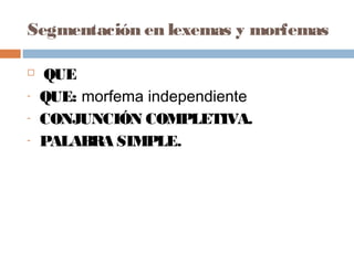 Segmentación en lexemas y morfemas
 QUE
- QUE: morfema independiente
- CONJUNCIÓN COMPLETIVA.
- PALABRA SIMPLE.
 