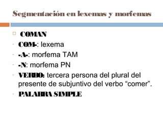 Segmentación en lexemas y morfemas
 COMAN
- COM-: lexema
- -A-: morfema TAM
- -N: morfema PN
- VERBO: tercera persona del plural del
presente de subjuntivo del verbo “comer”.
- PALABRA SIMPLE
 