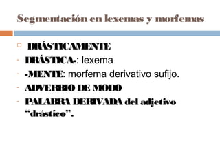 Segmentación en lexemas y morfemas
 DRÁSTICAMENTE
- DRÁSTICA-: lexema
- -MENTE: morfema derivativo sufijo.
- ADVERBIODE MODO
- PALABRA DERIVADA del adjetivo
“drástico”.
 