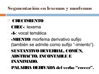 Segmentación en lexemas y morfemas
 CRECIMIENTO
- CREC-: lexema
- -I-: vocal temática
- -MIENTO: morfema derivativo sufijo
(también se admite como sufijo “-imiento”).
- SUSTANTIVODEVERBAL, COMÚN,
ABSTRACTO, INCONTABLE E
INANIMADO.
- PALABRA DERIVADA del verbo “crecer”.
 