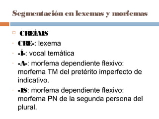 Segmentación en lexemas y morfemas
 CREÍAIS
- CRE-: lexema
- -Í-: vocal temática
- -A-: morfema dependiente flexivo:
morfema TM del pretérito imperfecto de
indicativo.
- -IS: morfema dependiente flexivo:
morfema PN de la segunda persona del
plural.
 