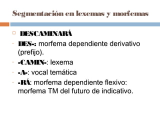 Segmentación en lexemas y morfemas
 DESCAMINARÁ
- DES-: morfema dependiente derivativo
(prefijo).
- -CAMIN-: lexema
- -A-: vocal temática
- -RÁ: morfema dependiente flexivo:
morfema TM del futuro de indicativo.
 