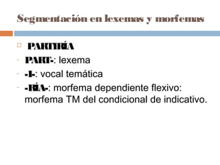 Segmentación en lexemas y morfemas
 PARTIRÍA
- PART-: lexema
- -I-: vocal temática
- -RÍA-: morfema dependiente flexivo:
morfema TM del condicional de indicativo.
 