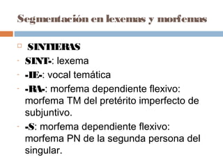 Segmentación en lexemas y morfemas
 SINTIERAS
- SINT-: lexema
- -IE-: vocal temática
- -RA-: morfema dependiente flexivo:
morfema TM del pretérito imperfecto de
subjuntivo.
- -S: morfema dependiente flexivo:
morfema PN de la segunda persona del
singular.
 