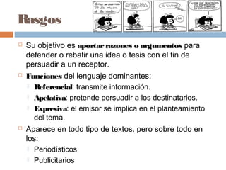Rasgos
 Su objetivo es aportarrazones o argumentos para
defender o rebatir una idea o tesis con el fin de
persuadir a un receptor.
 Funciones del lenguaje dominantes:
 Referencial: transmite información.
 Apelativa: pretende persuadir a los destinatarios.
 Expresiva: el emisor se implica en el planteamiento
del tema.
 Aparece en todo tipo de textos, pero sobre todo en
los:
 Periodísticos
 Publicitarios
 