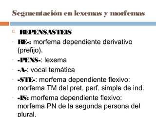 Segmentación en lexemas y morfemas
 REPENSASTEIS
- RE-: morfema dependiente derivativo
(prefijo).
- -PENS-: lexema
- -A-: vocal temática
- -STE-: morfema dependiente flexivo:
morfema TM del pret. perf. simple de ind.
- -IS: morfema dependiente flexivo:
morfema PN de la segunda persona del
plural.
 