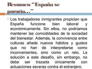 Resumen “España se
pararía…”
 Los trabajadores inmigrantes propician que
España funcione bien laboral y
económicamente. Sin ellos, no podríamos
mantener las comodidades de la sociedad
del bienestar. Además, la convivencia entre
culturas añade nuevos hábitos y gustos
que no han de interpretarse como
inconvenientes, sino como un reto. La
solución a este desafío, sin embargo, no
debe ser trazada únicamente con
actuaciones severas contra el extranjero.
 