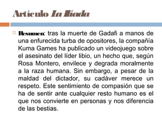Artículo LaIlíada
 Resumen: tras la muerte de Gadafi a manos de
una enfurecida turba de opositores, la compañía
Kuma Games ha publicado un videojuego sobre
el asesinato del líder libio, un hecho que, según
Rosa Montero, envilece y degrada moralmente
a la raza humana. Sin embargo, a pesar de la
maldad del dictador, su cadáver merece un
respeto. Este sentimiento de compasión que se
ha de sentir ante cualquier resto humano es el
que nos convierte en personas y nos diferencia
de las bestias.
 