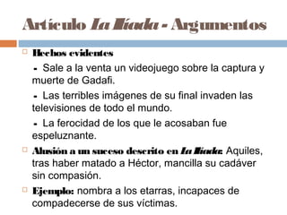 Artículo LaIlíada- Argumentos
 Hechos evidentes
- Sale a la venta un videojuego sobre la captura y
muerte de Gadafi.
- Las terribles imágenes de su final invaden las
televisiones de todo el mundo.
- La ferocidad de los que le acosaban fue
espeluznante.
 Alusión a un suceso descrito en LaIlíada: Aquiles,
tras haber matado a Héctor, mancilla su cadáver
sin compasión.
 Ejemplo: nombra a los etarras, incapaces de
compadecerse de sus víctimas.
 