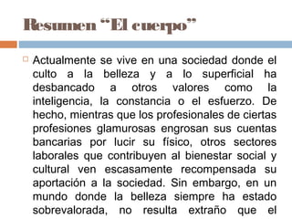 Resumen “El cuerpo”
 Actualmente se vive en una sociedad donde el
culto a la belleza y a lo superficial ha
desbancado a otros valores como la
inteligencia, la constancia o el esfuerzo. De
hecho, mientras que los profesionales de ciertas
profesiones glamurosas engrosan sus cuentas
bancarias por lucir su físico, otros sectores
laborales que contribuyen al bienestar social y
cultural ven escasamente recompensada su
aportación a la sociedad. Sin embargo, en un
mundo donde la belleza siempre ha estado
sobrevalorada, no resulta extraño que el
 