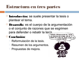 Estructura en tres partes
 Introducción: se suele presentar la tesis o
plantear el tema.
 Desarrollo: es el cuerpo de la argumentación
o el conjunto de razones que se esgrimen
para defender o rebatir la tesis.
 Conclusión:
 Reformulación de la tesis.
 Resumen de los argumentos.
 Propuestas de mejora.
 
