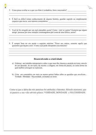 5. Como posso avaliar se o que vou falar é verdadeiro, bom e necessário? ___________________ 
________________________________________________________________________________ ________________________________________________________________________________ 
6. É fácil ou difícil tomar conhecimento de alguma história, guardar segredo ou simplesmente esquecer que ouviu, sem maiores comentários. _______________________________________ 
________________________________________________________________________________ ________________________________________________________________________________ 
7. Você já foi atingido por um mal entendido assim? Como você se sentiu? Gostaria que algum amigo passasse por uma situação constrangedora por conta de uma fofoca, assim? 
________________________________________________________________________________ ________________________________________________________________________________ ________________________________________________________________________________ 
8. É sempre bom ter em mente a seguinte máxima: "Fazer aos outros, somente aquilo que queremos que façam a nós". Como você pode interpretar essa máxima? 
________________________________________________________________________________ ________________________________________________________________________________ ________________________________________________________________________________ ________________________________________________________________________________ 
Desenvolvendo a criatividade 
a) Elaborar um trabalho interpretativo sobre o que mais lhe chamou a atenção no texto: através de um desenho, de um texto, de recorte e colagem, em forma de poesia, ou outra forma na qual melhor conseguir se expressar. 
b) Criar um comentário em mais ou menos quinze linhas sobre as questões que envolvem... Verdade - Bondade - Necessidade, existentes no texto. 
Conta-se que a ideia das três peneiras foi atribuída a Sócrates, filósofo ateniense, que se pautava a sua vida sob três pilares: VERDADE, BONDADE e NECESSIDADE. 
