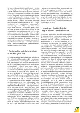se resumem à obtenção de mais tolerância, é preciso
algo mais, o que envolve mudança de mentalidades,
a fim de fortalecer uma cultura igualitária, de respei-
to mútuo e convívio pacífico entre pessoas e grupos.
Entre os desafios da promoção da igualdade cultural
e social ressalta a questão do acesso à cultura (e aos
espaços culturais) de pessoas com deficiências e mo-
bilidade reduzida. Enfrentar esse desafio pressupõe
instituir políticas voltadas não apenas para a fruição,
mas também para a criação da arte e da cultura, a fim
de que as linguagens artísticas e seus meios de pro-
dução sejam acessíveis a esses grupos. Além da utili-
zação das já conhecidas ferramentas digitais, há que
se contar com soluções propostas por eles mesmos,
que são capazes de criar tecnologias sociais inovado-
ras que proporcionem uma melhoria significativa das
suas condições de vida. Experiências exitosas já de-
monstraram que por meio do diálogo e da interação
de conhecimentos e saberes (populares e acadêmi-
cos; intuitivos e científicos), é possível encontrar so-
luções e desenvolver tecnologias que transformam a
vida e o ambiente das pessoas.
3-ValorizaçãoeFomentodasIniciativasCulturais
LocaiseArticulaçãoemRede
O Programa Nacional de Cultura, Educação e Cidada-
nia – CulturaViva (PCV), criado em 2004, tem tido um
papel relevante na valorização e fomento das inicia-
tivas culturais locais, por meio de uma rede de mais
de 3.662 Pontos de Cultura. Os Pontos potencializam
energias sociais e culturais existentes em todos os
cantos do país (já ultrapassaram nossas fronteiras).
“Quebram”as hegemonias regionais tradicionalmen-
te dominantes no campo da cultura brasileira. Na 2ª
Conferência Nacional de Cultura uma das propostas
aprovadas foi a de transformar o PCV em lei. Em de-
corrência, foi apresentado na Câmara dos Deputa-
dos o projeto de lei 757/2011, que institucionaliza
o Programa e seus principais objetivos, entre eles o
da colaboração entre os entes federados, por meio
do apoio e participação conjunta da União, Estados,
Distrito Federal e Municípios. A convergência de es-
forços para uma atuação colaborativa entre esses
entes, somada à participação social, insere o PCV nos
marcos do Sistema Nacional de Cultura, dando-lhe a
consistência institucional que lhe faltava. Nos esfor-
ços de institucionalização, paralelamente à tramita-
ção do projeto de lei, o PCV está sendo redesenhado
pelo MinC. Se antes era dito que o Estado brasileiro
não estava preparado para operacionalizar um pro-
grama de tamanho impacto social, político e cultu-
ral, agora o que se busca é transformar esse Estado
e adequá-lo ao Programa. Sabe-se que essa é uma
tarefa complexa, porque para além de criar e adap-
tar normas e procedimentos é necessária uma nova
consciência política e cultural, fundada na ideia de
que a promoção do“acesso”à cultura é, na verdade, o
reconhecimento de que todos os cidadãos são agen-
tes culturais vivos, ou seja, trata-se de construir uma
democraciacultural,quesuperaemmuitoamerade-
mocratização da cultura.
4-FormaçãoparaaDiversidade,Proteçãoe
SalvaguardadoDireitoàMemóriaeIdentidades.
“Constituem patrimônio cultural brasileiro os bens
de natureza material e imaterial, tomados individu-
almente ou em conjunto, portadores de referência à
identidade, à ação e à memória dos diferentes gru-
pos formadores da sociedade brasileira” (art. 216 da
Constituição Federal). Adotar esse princípio pressu-
põe, entre outras ações, fortalecer o diálogo da cultu-
ra com a educação. A escola pública, principalmente
o ensino básico obrigatório, é para muitos brasileiros
uma das raras oportunidades de conviver com as lin-
guagens artísticas e conhecer algo sobre a memória
e a diversidade cultural do país. A prática da trans-
missão de saberes e fazeres das culturas populares e
tradicionais e de sua integração ao sistema de ensino
formal tem sido objeto de políticas no plano federal.
A incorporação da temática da diversidade étnica e
racial nos currículos escolares é determinada por lei,
que para ter efetividade tem de estar amparada em
programas e projetos de educação patrimonial que
valorizem a memória coletiva, a cidadania e a demo-
cracia cultural. No que refere à formação para as ar-
tes, apesar de ser obrigatório o ensino de pelo menos
uma linguagem artística no ciclo básico, em muitos
municípios isso não ocorre. Além disso, falta ampliar
a oferta de cursos universitários e de qualificação de
educadores para lidar com as questões ligadas às
manifestações culturais no campo da diversidade.
Uma iniciativa desenvolvida conjuntamente pelos
Ministérios da Educação e da Cultura, denominada
“Mais Cultura nas Escolas”, visa apoiar projetos ela-
borados por escolas públicas de tempo integral, em
parceria com artistas, mestres de culturas populares
e entidades culturais (pontos de cultura, museus
e bibliotecas), com a finalidade de ocupar o tempo
extracurricular dos estudantes. Dessa experiência
pode resultar um programa de abertura das escolas
às atividades culturais externas que, somado à qua-
lificação da educação artística formal, venha a criar
um espaço permanente de identificação de talentos,
estímulo a vocações e formação de novos públicos.
 