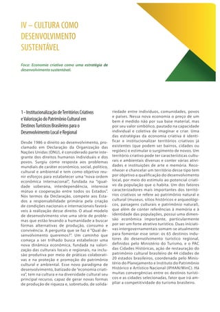 1-InstitucionalizaçãodeTerritóriosCriativos
eValorizaçãodoPatrimônioCulturalem
DestinosTurísticosBrasileirosparao
DesenvolvimentoLocaleRegional
Desde 1986 o direito ao desenvolvimento, pro-
clamado em Declaração da Organização das
Nações Unidas (ONU), é considerado parte inte-
grante dos direitos humanos individuais e dos
povos. Surgiu como resposta aos problemas
mundiais de caráter econômico, social, político,
cultural e ambiental e tem como objetivo reu-
nir esforços para estabelecer uma “nova ordem
econômica internacional”, fundada na “igual-
dade soberana, interdependência, interesse
mútuo e cooperação entre todos os Estados”.
Nos termos da Declaração, compete aos Esta-
dos a responsabilidade primária pela criação
de condições nacionais e internacionais favorá-
veis à realização desse direito. O atual modelo
de desenvolvimento vive uma série de proble-
mas que estão levando a humanidade a buscar
formas alternativas de produção, consumo e
convivência. A pergunta que se faz é “Qual de-
senvolvimento queremos?”. Um caminho que
começa a ser trilhado busca estabelecer uma
nova dinâmica econômica, fundada na valori-
zação das culturais locais e regionais, na inclu-
são produtiva por meio de práticas colaborati-
vas e na proteção e promoção do patrimônio
cultural e ambiental. Esse novo paradigma de
desenvolvimento, batizado de “economia criati-
va”, tem na cultura e na diversidade cultural seu
principal recurso, capaz de gerar novas formas
de produção de riqueza e, sobretudo, de solida-
IV – CULTURA COMO
DESENVOLVIMENTO
SUSTENTÁVEL
Foco: Economia criativa como uma estratégia de
desenvolvimento sustentável.
riedade entre indivíduos, comunidades, povos
e países. Nessa nova economia o preço de um
bem é medido não por sua base material, mas
por seu valor simbólico, pautado na capacidade
individual e coletiva de imaginar e criar. Uma
das estratégias da economia criativa é identi-
ficar e institucionalizar territórios criativos já
existentes (que podem ser bairros, cidades ou
regiões) e estimular o surgimento de novos. Um
território criativo pode ter características cultu-
rais e ambientais diversas e conter várias ativi-
dades e instituições de arte e memória. Reco-
nhecer e chancelar um território desse tipo tem
por objetivo a qualificação do desenvolvimento
local, por meio do estímulo ao potencial criati-
vo da população que o habita. Um dos fatores
caracterizadores mais importantes dos territó-
rios criativos se refere ao patrimônio natural e
cultural (museus, sítios históricos e arqueológi-
cos, paisagens culturais e patrimônio natural),
que além de conter referências à memória e à
identidade das populações, possui uma dimen-
são econômica importante, particularmente
por ser um forte atrativo turístico. Duas iniciati-
vas intergovernamentais somam-se atualmente
para fomentar esse setor: os 65 destinos indu-
tores do desenvolvimento turístico regional,
definidos pelo Ministério do Turismo, e o PAC
das Cidades Históricas, ação de restauração do
patrimônio cultural brasileiro de 44 cidades de
20 estados brasileiros, coordenada pelo Minis-
tério do Planejamento e Instituto do Patrimônio
Histórico e Artístico Nacional (IPHAN/MinC). Há
muitas convergências entre os destinos turísti-
cos e as cidades selecionadas, fator que irá am-
pliar a competitividade do turismo brasileiro.
 