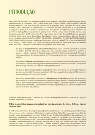 INTRODUÇÃO
As conferências de cultura são uma oportunidade ímpar para que a sociedade civil e os governos, juntos,
avaliem as políticas culturais da União, Estados, Municípios e Distrito Federal e façam propostas para seu
aperfeiçoamento. É com esse intuito, de ouvir críticas e sugestões, que o Ministério da Cultura (MinC)
apresenta, nessa introdução ao texto-base da 3ª Conferência Nacional de Cultura (CNC), suas diretrizes
e programas prioritários. A primeira providência da atual gestão foi implantar, sob a orientação da
presidência da República, um processo de planejamento interno no qual foram definidas a missão e as
diretrizes estratégicas do Ministério, com foco na prestação de serviços de qualidade para a sociedade
brasileira. Tendo como ponto de partida a Constituição Federal e documentos de governo definiu-se
como missão do MinC GARANTIR A TODOS OS CIDADÃOS BRASILEIROS O PLENO EXERCÍCIO DOS SEUS
DIREITOS CULTURAIS. Para tanto, a política cultural deve inserir-se na POLÍTICA DE DESENVOLVIMENTO
SUSTENTÁVEL E DE INCLUSÃO SOCIAL implantada pelo governo federal. A partir desse marco fundamental
foram elencados 19 objetivos, divididos em quatro grandes áreas de atuação.
Na área da Criação/Produção/Desenvolvimento decidiu-se: (1) Fomentar as iniciativas culturais
em todo o país; (2) Estimular a incorporação de novas tecnologias; (3) Formar e aperfeiçoar
gestores e agentes culturais; (4) Estimular o desenvolvimento da economia criativa; (5) Promover a
internacionalização da cultura brasileira; (6) Promover as sinergias entre cultura e demais políticas
públicas.
NaáreadaDifusãoeAcessoàCultura:(7)Democratizareampliaraparticipaçãoeoacessoàcultura;
(8) Promover a desconcentração geográfica de equipamentos culturais; (9) Estimular a circulação de
bens e serviços culturais; (10) Estimular a formação de públicos.
Na área da Memória e Diversidade Cultural: (11) Promover o direito à memória; (12) Proteger e
promoveradiversidadedasexpressõesculturais;(13)Preservaropatrimôniocultural;(14)Desenvolver
as potencialidades do patrimônio cultural.
Para alcançar esses objetivos estratégicos o Planejamento e a Gestão necessitam: (15) Assegurar a
participaçãodasociedadenaformulaçãoeimplementaçãodaspolíticas;(16)Promoveraintegração
com os entes federados na execução da política; (17) Integrar e consolidar as políticas de fomento e
incentivo no sistema MinC; (18) Aperfeiçoar os marcos regulatórios; e (19) Aperfeiçoar os processos
de monitoramento e fiscalização.
Planejar é, sobretudo, priorizar. O Ministério da Cultura, considerando sua missão e objetivos, fez algumas
escolhas programáticas. São elas:
A) Criar e descentralizar equipamentos culturais por meio da construção dos Centros de Artes e Esportes
Unificados (CEUs).
O CEU, nova denominação da antiga Praça dos Esportes e da Cultura, é um edifício que contêm biblioteca,
telecentro, cine-teatro e salas para oficinas de formação artística. Há também espaços para a prática de
esportes e para a instalação de um Centro de Referência e Assistência Social (CRAS). São localizados em
áreas onde a população é carente de serviços sociais e culturais. A construção, com recursos do Plano
de Aceleração do Crescimento (PAC), é coordenada pelo Ministério da Cultura. O foco das ações está na
descoberta e desenvolvimento de talentos e vocações para as artes. Nos próximos anos está prevista a
construção de 360 CEUs, em 326 municípios de 27 estados brasileiros. A gestão será compartilhada com as
Prefeituras e as comunidades locais, que estão sendo capacitadas para essa finalidade, com apoio do MinC.
 