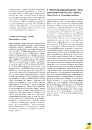 básicos comuns e saberes específicos provenientes
dos diversos contextos regionais e locais. Desafio ain-
da maior é adequar as metodologias dos planos e os
currículos dos cursos ao conceito amplo de cultura, o
que pressupõe abordagens inter e multidisciplinares.
E para que os planejamentos territorial e setorial se-
jam bem feitos e tenham efetividade, é urgente ma-
pear a diversidade das expressões culturais do Brasil
(meta 3 do Plano Nacional de Cultura), o que exigirá
um esforço conjunto dos entes federados,setorescul-
turais e instituições de ensino e pesquisa.
3-SistemasdeInformaçãoCulturale
GovernançaColaborativa.
A ferramenta para coletar, armazenar, estruturar e di-
fundir dados e informações sobre a cultura brasileira
(expressões culturais; patrimônio cultural material
e imaterial; gestão pública e privada; infraestrutura;
bens, serviços e investimentos; produção, acesso e
consumo; agentes, grupos e instituições) é o Siste-
ma Nacional de Informações e Indicadores Culturais
(SNIIC), institucionalizado pela Lei do PNC e em ges-
tação no MinC. A novidade da plataforma virtual do
SNIIC é reunir os conceitos de “dados abertos”, “go-
verno como plataforma” e “participação cidadã”. Atu-
ar por dados abertos traduz o compromisso com a
transparência e a possibilidade de que vários agentes,
situados em pontos diversos de uma vasta rede in-
formacional, possam alimentar de dados o Sistema e
deles se servirem para aplicações diversas, incluindo
a criação de negócios e empreendimentos. Governo
como plataforma explicita o papel do Estado como fa-
cilitador do processo de captação e organização das
informações, situando-se como mediador entre os
dados públicos e os cidadãos. O conceito de partici-
pação cidadã, por sua vez, pressupõe uma plataforma
virtual amigável que disponibiliza os dados e permite
a qualquer cidadão monitorar a utilização dos recur-
sos públicos e influir na formulação das políticas cul-
turais. O SNIIC, em síntese, potencializa a participação
direta da sociedade civil por meio de interfaces típicas
das mídias sociais. A isso se dá o nome de“governança
colaborativa”. O grande desafio é construir o consen-
so em torno de uma tipologia aplicada ao mundo da
cultura - que é vasto e diverso -, a fim de tornar possí-
vel o desenvolvimento de séries históricas e viabilizar
comparações necessárias ao acompanhamento das
políticas culturais.
4-FortalecimentoeOperacionalizaçãodosSistemas
deFinanciamentoPúblicodaCultura:Orçamentos
Públicos,FundosdeCulturaeIncentivosFiscais.
Para alcançar metas é preciso que haja recursos para
o financiamento do SNC. Trata-se, em primeiro lugar,
de buscar um equilíbrio entre os mecanismos de fo-
mento: orçamentos públicos, fundos de cultura e in-
centivos fiscais. No Brasil, nos diferentes níveis de go-
verno, há uma desproporção entre a quantidade de
recursos alocados pela via do incentivo fiscal, que são
a maioria, e os existentes nos orçamentos e fundos
de cultura. Isso gera desigualdades, principalmente
regionais. Para o SNC, que tem entre seus objetivos
universalizar o acesso aos bens e serviços culturais
e fomentar a cooperação entre os entes federados,
os instrumentos de financiamento mais adequados
são os orçamentos públicos e os fundos de cultura.
Essas modalidades estão previstas no projeto de re-
visão da lei Rouanet (Procultura), atualmente em tra-
mitação no Congresso Nacional. Nele há artigos que
tratam especificamente do“Apoio ao Financiamento
do Sistema Nacional de Cultura”. Lá está dito que a
União deverá destinar aos Estados e Municípios no
mínimo 30% (trinta por cento) dos recursos do Fundo
Nacional de Cultura (FNC), por meio de transferência
direta aos fundos públicos municipais, estaduais e
do Distrito Federal. Do montante geral destinado aos
Estados 50% (cinquenta por cento) deverá ser repas-
sado aos Municípios. A aprovação do Procultura deve
estar associada ao fortalecimento do Fundo Nacional
de Cultura, forma de fazer com que o mecanismo de
transferência fundo a fundo seja capaz de fomentar o
desenvolvimento cultural em todos os estados e mu-
nicípios integrados ao SNC. Há alternativas de finan-
ciamento que também podem corrigir a desigualda-
de no acesso da população à cultura, tanto do ponto
de vista regional como social. Mecanismos como o
Vale-Cultura, os Microprojetos, que incentivam ações
culturais em regiões desassistidas, e a maior pontu-
ação, nas leis de incentivo, de projetos de circulação
de bens culturais.
 