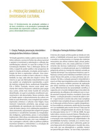 1-Criação,Produção,preservação,intercâmbioe
circulaçãodeBensArtísticoseCulturais.
“O Estado garantirá a todos o pleno exercício dos di-
reitos culturais e acesso às fontes da cultura nacional
e apoiará e incentivará a valorização e a difusão das
manifestações culturais”, é o que diz o artigo 215 da
Constituição Brasileira. Para a efetivação desses di-
reitos, é papel do poder público criar programas de
apoio à criação, produção, circulação, preservação e
fruição de bens e expressões culturais. Uma carac-
terística comum a todos os bens culturais é a singu-
laridade, ou seja, cada obra de criação é única. Até
mesmo as que são fabricadas industrialmente e por
isso podem ser amplamente reproduzidas a partir
de matrizes originais (livros, audiovisual, fotografias,
CDs e DVDs). Contudo, mesmo essas obras rara-
mente têm retorno financeiro suficiente para pagar
seus custos, ainda mais neste mundo de consumo
desenfreado, no qual os produtos envelhecem pre-
cocemente e são descartados. Nesse contexto, cabe
ao Estado apoiar o desenvolvimento da cultura em
todas as suas dimensões, mas é inegável que existem
expressões artísticas e culturais mais frágeis. Essas
merecem tratamento prioritário, seja porque suas
possibilidades de reprodução são menores (espetá-
culos de teatro, dança, circo, celebrações populares e
obras artesanais), seja porque têm origem em grupos
econômica e socialmente excluídos ou marginaliza-
dos (indígenas, quilombolas, povos e comunidades
tradicionais). Além disso, considerando a diversidade
cultural e ambiental do país, com suas múltiplas et-
nias e paisagens culturais, cabe às políticas públicas
incentivar também o intercâmbio e a circulação de
obras, espetáculos, saberes e fazeres.
2-EducaçãoeFormaçãoArtísticaeCultural
A técnica de criação artística pode ser divida em três
partes: a habilidade artesanal, que é imprescindível
e envolve o conhecimento e o manejo dos materiais
necessários aos ofícios criativos (lápis, pincel, pedra,
metal, madeira; sons, voz, corpo, palavras); o conhe-
cimento das técnicas tradicionais e historicamente
consagradas; e a solução pessoal, que é a habilidade
própria do artista no manejo do material, somada ao
“espírito do tempo”(ou conjuntura histórica), que in-
fluencia o artista como indivíduo e também como ser
social. Dessas três partes, as duas primeiras são en-
sináveis. De fato, a solução pessoal é intransferível e
esseéum fator quesingularizaaarteeadiferenciada
ciência, que busca modelos passíveis de replicação
por vários cientistas ao mesmo tempo. Além disso,
a arte, diferentemente da racionalidade científica, é
capaz de unir o mundo inteligível (que é da ordem do
pensamento, da reflexão e do intelecto) com o mun-
do sensível (corporal, intuitivo, mundano). Esses dois
fatores – a solução pessoal e a mescla de saber e sen-
tir - é que tornam o ensino das artes mais complexo
e também mais completo do que a educação científi-
ca. A educação artística forma o sujeito integralmen-
te. Essa evidência, entretanto, ainda não foi assumida
em sua totalidade pelo ensino formal. É fato que foi
reinstituída a obrigatoriedade do ensino da música
na educação básica (Lei nº 11.769 de 2008). Ao que
tudo indica, o ensino musical é básico. Filósofos já es-
creveram que a música, como linguagem universal, é
a emanação mais espontânea da subjetividade e da
sensibilidade humanas. Contudo, se o ensino musi-
cal é básico, com certeza não é suficiente, pode ser
uma larga porta de entrada para o mundo das artes,
mas este, por sua abrangência e vastidão, merece
ser percorrido por inteiro. Se isso é fato, é possível e
II - PRODUÇÃO SIMBÓLICA E
DIVERSIDADE CULTURAL
Foco: O fortalecimento da produção artística e
de bens simbólicos e da proteção e promoção da
diversidade das expressões culturais, com atenção
para a diversidade étnica e racial.
 