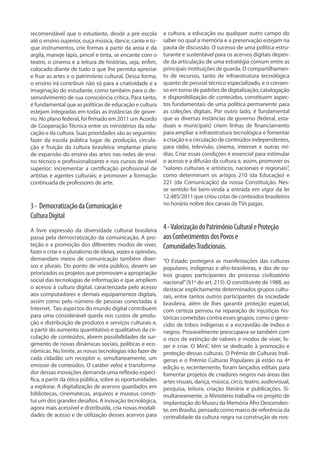 recomendável que o estudante, desde a pré-escola
até o ensino superior, ouça música, dance, cante e to-
que instrumentos, crie formas a partir da areia e da
argila, maneje lápis, pincel e tinta, se encante com o
teatro, o cinema e a leitura de histórias, seja, enfim,
colocado diante de tudo o que lhe permita apreciar
e fruir as artes e o patrimônio cultural. Dessa forma,
o ensino irá contribuir não só para a criatividade e a
imaginação do estudante, como também para o de-
senvolvimento de sua consciência crítica. Para tanto,
é fundamental que as políticas de educação e cultura
estejam integradas em todas as instâncias de gover-
no. No plano federal, foi firmado em 2011 um Acordo
de Cooperação Técnica entre os ministérios da edu-
cação e da cultura. Suas prioridades são as seguintes:
fazer da escola pública lugar de produção, circula-
ção e fruição da cultura brasileira; implantar plano
de expansão do ensino das artes nas redes de ensi-
no técnico e profissionalizante e nos cursos de nível
superior; incrementar a certificação profissional de
artistas e agentes culturais; e promover a formação
continuada de professores de arte.
3- DemocratizaçãodaComunicaçãoe
CulturaDigital
A livre expressão da diversidade cultural brasileira
passa pela democratização da comunicação. A pro-
teção e a promoção dos diferentes modos de viver,
fazer e criar e o pluralismo de ideias, vozes e opiniões,
demandam meios de comunicação também diver-
sos e plurais. Do ponto de vista público, devem ser
priorizados os projetos que promovam a apropriação
social das tecnologias de informação e que ampliem
o acesso à cultura digital, caracterizada pelo acesso
aos computadores e demais equipamentos digitais,
assim como pelo número de pessoas conectadas à
Internet. Tais aspectos do mundo digital contribuem
para uma considerável queda nos custos de produ-
ção e distribuição de produtos e serviços culturais e,
a partir do aumento quantitativo e qualitativo da cir-
culação de conteúdos, abrem possibilidades de sur-
gimento de novas dinâmicas sociais, políticas e eco-
nômicas. No limite, as novas tecnologias irão fazer de
cada cidadão um receptor e, simultaneamente, um
emissor de conteúdos. O caráter veloz e transforma-
dor dessas inovações demanda uma reflexão especí-
fica, a partir da ótica pública, sobre as oportunidades
a explorar. A digitalização de acervos guardados em
bibliotecas, cinematecas, arquivos e museus consti-
tui um dos grandes desafios. A inovação tecnológica,
agora mais acessível e distribuída, cria novas modali-
dades de acesso e de utilização desses acervos para
a cultura, a educação ou qualquer outro campo do
saber no qual a memória e a preservação estejam na
pauta de discussão. O sucesso de uma política estru-
turante e sustentável para os acervos digitais depen-
de da articulação de uma estratégia comum entre as
principais instituições de guarda. O compartilhamen-
to de recursos, tanto de infraestrutura tecnológica
quanto de pessoal técnico especializado, e o consen-
so em torno de padrões de digitalização, catalogação
e disponibilização de conteúdos, constituem aspec-
tos fundamentais de uma política permanente para
as coleções digitais. Por outro lado, é fundamental
que as diversas instâncias de governo (federal, esta-
duais e municipais) criem linhas de financiamento
para ampliar a infraestrutura tecnológica e fomentar
a criação e a circulação de conteúdos independentes,
para rádio, televisão, cinema, internet e outras mí-
dias. Criar essas condições é essencial para estimular
o acesso e a difusão da cultura e, assim, promover os
“valores culturais e artísticos, nacionais e regionais”,
como determinam os artigos 210 (da Educação) e
221 (da Comunicação) da nossa Constituição. Nes-
se sentido foi bem-vinda a entrada em vigor da lei
12.485/2011 que criou cotas de conteúdos brasileiros
no horário nobre dos canais de TVs pagas.
4-ValorizaçãodoPatrimônioCulturaleProteção
aosConhecimentosdosPovose
ComunidadesTradicionais.
“O Estado protegerá as manifestações das culturas
populares, indígenas e afro-brasileiras, e das de ou-
tros grupos participantes do processo civilizatório
nacional”(§1º do art. 215). O constituinte de 1988, ao
destacar explicitamente determinados grupos cultu-
rais, entre tantos outros participantes da sociedade
brasileira, além de lhes garantir proteção especial,
com certeza pensou na reparação de injustiças his-
tóricas cometidas contra esses grupos, como o geno-
cídio de tribos indígenas e a escravidão de índios e
negros. Provavelmente preocupava-se também com
o risco de extinção de valores e modos de viver, fa-
zer e criar. O MinC têm se dedicado à promoção e
proteção dessas culturas. O Prêmio de Culturas Indí-
genas e o Prêmio Culturas Populares já estão na 4ª
edição e, recentemente, foram lançados editais para
fomentar projetos de criadores negros nas áreas das
artes visuais, dança, música, circo, teatro, audiovisual,
pesquisa, leitura, criação literária e publicações. Si-
multaneamente, o Ministério trabalha no projeto de
implantação do Museu da Memória Afro Descenden-
te, em Brasília, pensado como marco de referência da
centralidade da cultura negra na construção de nos-
 