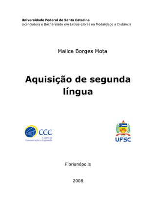 Universidade Federal de Santa Catarina 
Licenciatura e Bacharelado em Letras-Libras na Modalidade a Distância 
Mailce Borges Mota 
Aquisição de segunda 
língua 
Florianópolis 
2008 
 