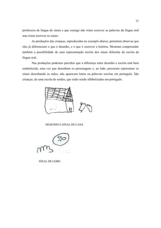 11
professora de língua de sinais e que comigo não iriam escrever as palavras da língua oral
mas iriam escrever os sinais.
As produções das crianças, reproduzidas no exemplo abaixo, permitem observar que
elas já diferenciam o que é desenho, e o que é escrever a história. Mostram compreender
também a possibilidade de uma representação escrita dos sinais diferente da escrita da
língua oral.
Nas produções podemos perceber que a diferença entre desenho e escrita está bem
estabelecida, uma vez que desenham os personagens e, ao lado, procuram representar os
sinais desenhando as mãos, não aparecem letras ou palavras escritas em português. São
crianças, de uma escola de surdos, que estão sendo alfabetizadas em português.
DESENHO E SINAL DE CASA
SINAL DE LOBO
 