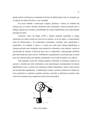 13
grande esforço intelectual na construção de formas de diferenciação entre as variações que
se referem ao número de letras e a sua variedade.
Em nosso trabalho a observação conjunta, professor e alunos, do trabalho das
crianças que, ao contar a história, desenham mãos sinalizando é ponto de partida, para o
diálogo seguinte que introduz a possibilidade do sistema SignWriting como representação
da língua de sinais.
Conforme vimos em Piaget (1970) a função semiótica possibilita à criança
representar um objeto ausente por meio de um símbolo, ou de um signo, e a representação
nasce da diferenciação e da coordenação combinadas, correlatas entre significantes e
significados. Ao trabalhar a leitura e a escrita dos sinais pelo sistema SignWriting as
crianças precisam tanto interpretar, como produzir os elementos e suas relações, a partir da
reconstrução do sistema. A forma de fazer isso é ir adquirindo a representação simbólica
pela observação dos sinais escritos. Trabalhamos conjuntamente a escrita para que a criança
atue, não somente lendo, mas também, desenhando e escrevendo no quadro e no caderno.
Pela produção escrita das crianças podemos identificar as primeiras tentativas de
associar o desenho das mãos sinalizando a uma representação correspondente do sistema
SignWriting. Como o sistema tem referencias também ideográficas, muitos sinais escritos
são reconhecidos rapidamente. A identificação começa a acontecer também em relação aos
eixos quantitativo e qualitativo quando começam a perceber as diferenças existentes entre
os diversos elementos que compõe um sinal escrito (uma pilha).
SINAL DE SURDO
 