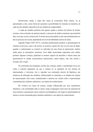 17
Incentivamos ainda, a cópia dos sinais já construídos Pelos alunos, ou já
apresentados a eles, como forma de aumentar a possibilidade de retenção na memória, de
cada um dos detalhes específicos de um símbolo já compreendido.
A cópia de modelos perfeitos não apenas amplia o número de leituras de formas
corretas, como estimula, de maneira natural, o processo de análise estrutural, que permitirá
fazer com que ocorra a leitura real. O ensino da escrita poderá se dar concomitantemente ou
não ao processo da escrita, dependendo do nível da habilidade motora do aluno.
Segundo Piaget (1947-1977), o período perfeitamente propício à aprendizagem de
sistemas reversíveis, como o da escrita, só acontece a partir dos sete ou oito anos de idade,
quando o conhecimento se constrói no indivíduo de uma forma já operacional, embora
ainda preso às percepções sensoriais. Essa idade mencionada representa uma média,
portanto algumas crianças, poderiam se mostrar capazes de descobrir a leitura antes por
apresentarem as citadas características operacionais, outras depois, mas elas seriam a
exceção, não a regra.
Na construção das produções escritas das crianças surdas a metodologia levou em
conta o conceito piagetiano de que a criança ao se apropriar de um sistema de
representação, o reinventa, isto é, reproduz sua construção através de hipóteses, nas
tentativas de utilização dos símbolos, diferenciando os elementos e as relações do sistema
de representação, bem como, estabelecendo a natureza do vínculo entre a representação
constituída pelos símbolos arbitrários e seu objeto do conhecimento.
Da vivência em classe da criança, sempre influenciada por suas experiências
familiares, e da comunidade onde se insere, surge à linguagem como meio de expressão de
suas emoções e pensamento, desse contexto sociolingüístico vão surgir às oportunidades de
leitura e escrita constituída pelos símbolos arbitrários e seu objeto do conhecimento.
 