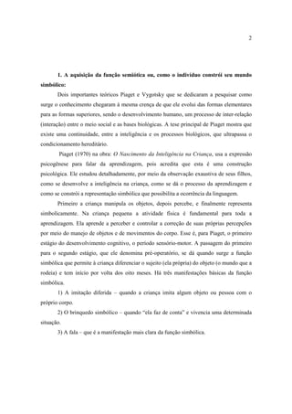2
1. A aquisição da função semiótica ou, como o indivíduo constrói seu mundo
simbólico:
Dois importantes teóricos Piaget e Vygotsky que se dedicaram a pesquisar como
surge o conhecimento chegaram à mesma crença de que ele evolui das formas elementares
para as formas superiores, sendo o desenvolvimento humano, um processo de inter-relação
(interação) entre o meio social e as bases biológicas. A tese principal de Piaget mostra que
existe uma continuidade, entre a inteligência e os processos biológicos, que ultrapassa o
condicionamento hereditário.
Piaget (1970) na obra: O Nascimento da Inteligência na Criança, usa a expressão
psicogênese para falar da aprendizagem, pois acredita que esta é uma construção
psicológica. Ele estudou detalhadamente, por meio da observação exaustiva de seus filhos,
como se desenvolve a inteligência na criança, como se dá o processo da aprendizagem e
como se constrói a representação simbólica que possibilita a ocorrência da linguagem.
Primeiro a criança manipula os objetos, depois percebe, e finalmente representa
simbolicamente. Na criança pequena a atividade física é fundamental para toda a
aprendizagem. Ela aprende a perceber e controlar a correção de suas próprias percepções
por meio do manejo de objetos e de movimentos do corpo. Esse é, para Piaget, o primeiro
estágio do desenvolvimento cognitivo, o período sensório-motor. A passagem do primeiro
para o segundo estágio, que ele denomina pré-operatório, se dá quando surge a função
simbólica que permite à criança diferenciar o sujeito (ela própria) do objeto (o mundo que a
rodeia) e tem início por volta dos oito meses. Há três manifestações básicas da função
simbólica.
1) A imitação diferida – quando a criança imita algum objeto ou pessoa com o
próprio corpo.
2) O brinquedo simbólico – quando “ela faz de conta” e vivencia uma determinada
situação.
3) A fala – que é a manifestação mais clara da função simbólica.
 