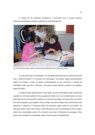 21
A criação de um ambiente cooperativo e envolvido com o mesmo interesse
oferecerá naturalmente inúmeras sugestões de utilização da ELS.
ELAS ESTÃO LENDO UMA CARTA EM SIGNWRITING E SINALIZANDO.
As aulas precisam ser planejadas e as atividades propostas para os alunos de acordo
com o desenvolvimento e os recursos de cada grupo. No entanto, alguns procedimentos
podem ser comuns a todos os grupos, principalmente os que envolvem a questão da
identidade surda, que não é uniforme, mas possui traços comuns evidentes em qualquer
grupo de surdos.
A criança surda, quando passa a fazer parte de uma comunidade surda, recebe pela
segunda vez um nome próprio. Em seu grupo de surdos ela vai ser conhecida por um sinal
particular que não tem qualquer relação com seu nome na língua oral de seu país. Os surdos
têm muito aguçada sua percepção visual e sempre encontram algum traço característico que
destacam e sinalizam. O consenso dentro do primeiro grupo surdo de convivência vai
sancionar aquele sinal como sendo o nome da pessoa, que ira acompanhá-la para sempre,
dentro das comunidades surdas. Por exemplo, meu nome é Marianne em português. Meu
nome como membro de comunidade surda é escrito assim em SignWriting.
 
