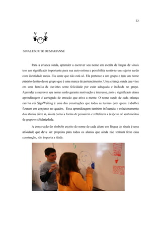22
SINAL ESCRITO DE MARIANNE
Para a criança surda, aprender a escrever seu nome em escrita de língua de sinais
tem um significado importante para sua auto-estima e possibilita sentir-se um sujeito surdo
com identidade surda. Ela sente que não está só. Ela pertence a um grupo e tem um nome
próprio dentro desse grupo que é uma marca de pertencimento. Uma criança surda que vive
em uma família de ouvintes sente felicidade por estar adequada e incluída no grupo.
Aprender a escrever seu nome surdo garante motivação e interesse, pois o significado dessa
aprendizagem é carregado de emoção que ativa a mente. O nome surdo de cada criança
escrito em SignWriting é uma das construções que todas as turmas com quem trabalhei
fizeram em conjunto no quadro. Essa aprendizagem também influencia o relacionamento
dos alunos entre si, assim como a forma de pensarem e refletirem a respeito de sentimentos
de grupo e solidariedade.
A construção do símbolo escrito do nome de cada aluno em língua de sinais é uma
atividade que deve ser proposta para todos os alunos que ainda não tenham feito essa
construção, não importa a idade.
 