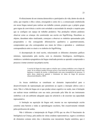 23
O oferecimento de um sistema democrático e participativo de vida, dentro da sala de
aulas, que respeita e olha o aluno, enxergando-o como ele é, a comunicação estabelecida
em nossa língua natural para realizar um trabalho comum, propicia que o próprio grupo
gere regras de convivência e aceite com seriedade a necessidade de atenção e respeito para
que se configure um espaço de trabalho produtivo. Nas produções infantis podemos
observar como as crianças vão construindo sua escrita em SignWriting. Desenham os
objetos, desenham mãos sinalizando, começam a observar os símbolos apresentados pela
pesquisadora e vão conseguindo diferenciá-los qualitativa e quantitativamente,
compreendem que eles correspondem aos sinais da Libras e aprendem a estabelecer
correspondência entre os sinais e os símbolos do SignWriting.
A decomposição do sinal escrito, relacionando os diferentes elementos gráficos
mínimos, representados pela escrita, com os elementos fonológicos, morfológicos,
sintáticos e semântico-pragmáticos da língua sinalizada permite ao aprendiz compreender o
processo e tentar construir sua própria escrita.
A escrita da língua de sinais capta as relações que a criança estabelece com a língua de
sinais. Se as crianças (surdas) tivessem acesso a essa forma de escrita para construir suas
hipóteses a respeito da escrita, a alfabetização seria uma conseqüência do processo. À
partir disso, poder-se-ia garantir o letramento do aluno ao longo do processo
educacional.(Quadros, 2003)
As trocas simbólicas se constituem no elemento imprescindível para o
desenvolvimento da representação por permitirem ao sujeito a interação afetiva com o
meio. Não é a falta da língua em si que produz atraso cognitivo no surdo, mas à limitação
em realizar trocas simbólicas com seu meio, provocado pela falta de um instrumento
simbólico e de um ambiente adequado capaz de solicitá-lo e de exercitar sua capacidade
representativa.
A limitação na aquisição da língua oral, mesmo na sua representação escrita
constitui uma barreira a todas as aprendizagens escolares, fato exaustivamente relatado
pelos professores de surdos.
Não é diferente a interpretação de Piaget (1970) que na obra O Nascimento da
Inteligência na Criança, pela análise de várias condutas representativas, sugere a existência
de elementos comuns entre elas e denomina esse mecanismo função semiótica, que é
 