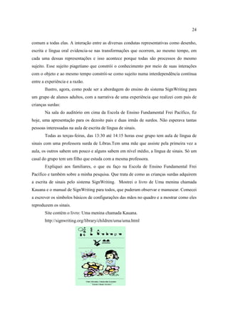 24
comum a todas elas. A interação entre as diversas condutas representativas como desenho,
escrita e língua oral evidencia-se nas transformações que ocorrem, ao mesmo tempo, em
cada uma dessas representações e isso acontece porque todas são processos do mesmo
sujeito. Esse sujeito piagetiano que constrói o conhecimento por meio de suas interações
com o objeto e ao mesmo tempo constrói-se como sujeito numa interdependência contínua
entre a experiência e a razão.
Ilustro, agora, como pode ser a abordagem do ensino do sistema SignWriting para
um grupo de alunos adultos, com a narrativa de uma experiência que realizei com pais de
crianças surdas:
Na sala do auditório em cima da Escola de Ensino Fundamental Frei Pacífico, fiz
hoje, uma apresentação para os dezoito pais e duas irmãs de surdos. Não esperava tantas
pessoas interessadas na aula de escrita de língua de sinais.
Todas as terças-feiras, das 13:30 até 14:15 horas esse grupo tem aula de língua de
sinais com uma professora surda de Libras.Tem uma mãe que assiste pela primeira vez a
aula, os outros sabem um pouco e alguns sabem em nível médio, a língua de sinais. Só um
casal do grupo tem um filho que estuda com a mesma professora.
Expliquei aos familiares, o que eu faço na Escola de Ensino Fundamental Frei
Pacífico e também sobre a minha pesquisa. Que trata de como as crianças surdas adquirem
a escrita de sinais pelo sistema SignWriting. Mostrei o livro de Uma menina chamada
Kauana e o manual de SignWriting para todos, que puderam observar e manusear. Comecei
a escrever os símbolos básicos de configurações das mãos no quadro e a mostrar como eles
reproduzem os sinais.
Site contém o livro: Uma menina chamada Kauana.
http://signwriting.org/library/children/uma/uma.html
 