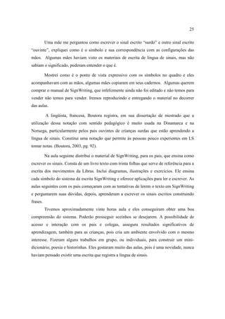 25
Uma mãe me perguntou como escrever o sinal escrito “surdo” e outro sinal escrito
“ouvinte”, expliquei como é o símbolo e sua correspondência com as configurações das
mãos. Algumas mães haviam visto os materiais de escrita de língua de sinais, mas não
sabiam o significado, puderam entender o que é.
Mostrei como é o ponto de vista expressivo com os símbolos no quadro e eles
acompanhavam com as mãos, algumas mães copiaram em seus cadernos. Algumas querem
comprar o manual de SignWriting, que infelizmente ainda não foi editado e não temos para
vender não temos para vender. Iremos reproduzindo e entregando o material no decorrer
das aulas.
A lingüista, francesa, Boutora registra, em sua dissertação de mestrado que a
utilização dessa notação com sentido pedagógico é muito usada na Dinamarca e na
Noruega, particularmente pelos pais ouvintes de crianças surdas que estão aprendendo a
língua de sinais. Constitui uma notação que permite às pessoas pouco experientes em LS
tomar notas. (Boutora, 2003, pg. 92).
Na aula seguinte distribuí o material de SignWriting, para os pais, que ensina como
escrever os sinais. Consta de um livro texto com trinta folhas que serve de referência para a
escrita dos movimentos da Libras. Inclui diagramas, ilustrações e exercícios. Ele ensina
cada símbolo do sistema da escrita SignWriting e oferece aplicações para ler e escrever. As
aulas seguintes com os pais começaram com as tentativas de lerem o texto em SignWriting
e perguntarem suas dúvidas, depois, aprenderam a escrever os sinais escritos construindo
frases.
Tivemos aproximadamente vinte horas aula e eles conseguiram obter uma boa
compreensão do sistema. Poderão prosseguir sozinhos se desejarem. A possibilidade de
acesso e interação com os pais e colegas, assegura resultados significativos de
aprendizagem, também para as crianças, pois cria um ambiente envolvido com o mesmo
interesse. Fizeram alguns trabalhos em grupo, ou individuais, para construir um mini-
dicionário, poesia e historinhas. Eles gostaram muito das aulas, pois é uma novidade, nunca
haviam pensado existir uma escrita que registra a língua de sinais.
 