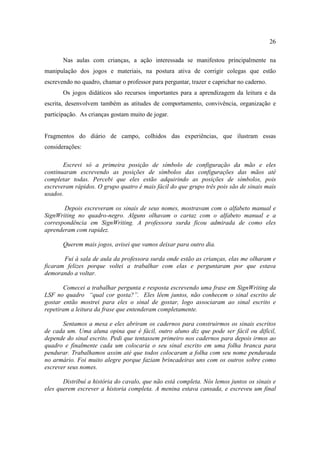 26
Nas aulas com crianças, a ação interessada se manifestou principalmente na
manipulação dos jogos e materiais, na postura ativa de corrigir colegas que estão
escrevendo no quadro, chamar o professor para perguntar, trazer e caprichar no caderno.
Os jogos didáticos são recursos importantes para a aprendizagem da leitura e da
escrita, desenvolvem também as atitudes de comportamento, convivência, organização e
participação. As crianças gostam muito de jogar.
Fragmentos do diário de campo, colhidos das experiências, que ilustram essas
considerações:
Escrevi só a primeira posição de símbolo de configuração da mão e eles
continuaram escrevendo as posições de símbolos das configurações das mãos até
completar todas. Percebi que eles estão adquirindo as posições de símbolos, pois
escreveram rápidos. O grupo quatro é mais fácil do que grupo três pois são de sinais mais
usados.
Depois escreveram os sinais de seus nomes, mostravam com o alfabeto manual e
SignWriting no quadro-negro. Alguns olhavam o cartaz com o alfabeto manual e a
correspondência em SignWriting. A professora surda ficou admirada de como eles
aprenderam com rapidez.
Querem mais jogos, avisei que vamos deixar para outro dia.
Fui à sala de aula da professora surda onde estão as crianças, elas me olharam e
ficaram felizes porque voltei a trabalhar com elas e perguntaram por que estava
demorando a voltar.
Comecei a trabalhar pergunta e resposta escrevendo uma frase em SignWriting da
LSF no quadro “qual cor gosta?”. Eles lêem juntos, não conhecem o sinal escrito de
gostar então mostrei para eles o sinal de gostar, logo associaram ao sinal escrito e
repetiram a leitura da frase que entenderam completamente.
Sentamos a mesa e eles abriram os cadernos para construirmos os sinais escritos
de cada um. Uma aluna opina que é fácil, outro aluno diz que pode ser fácil ou difícil,
depende do sinal escrito. Pedi que tentassem primeiro nos cadernos para depois irmos ao
quadro e finalmente cada um colocaria o seu sinal escrito em uma folha branca para
pendurar. Trabalhamos assim até que todos colocaram a folha com seu nome pendurada
no armário. Foi muito alegre porque faziam brincadeiras uns com os outros sobre como
escrever seus nomes.
Distribuí a história do cavalo, que não está completa. Nós lemos juntos os sinais e
eles querem escrever a historia completa. A menina estava cansada, e escreveu um final
 