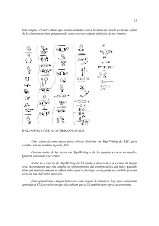 27
bem simples. O outro aluno que estava animado com a história do cavalo escreveu o final
da história muito bem, perguntando como escrever alguns símbolos de movimentos.
O ALUNO ESCREVEU A HISTÓRIA DO CAVALO.
Uma aluna fez uma pasta para colocar histórias em SignWriting da LSF, para
estudar, ela me mostrou a pasta, feliz.
Gostam muito de ler textos em SignWriting e de ler quando escrevo no quadro.
Querem continuar a ler textos.
Sobre se a escrita do SignWriting da LS ajuda a desenvolver a escrita da língua
oral, responderam que sim, amplia os conhecimentos das configurações das mãos. Quando
vêem um símbolo passam a refletir sobre qual o sinal que corresponde ao símbolo prestam
atenção nos diferentes símbolos.
Elas aprenderam a língua francesa e suas regras de estrutura, logo que começaram
aprender a ELS perceberam que não sabiam que a LS também tem regras de estrutura.
 