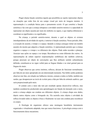 3
Piaget chama função semiótica àquela que possibilita ao sujeito representar objetos
ou situações que estão fora de seu campo visual por meio de imagens mentais. A
representação é a condição básica para o pensamento existir. O que constitui a função
semiótica e faz com que a criança ultrapasse a atividade sensório-motora é a capacidade de
representar um objeto ausente por meio de símbolos ou signos, o que implica diferenciar e
coordenar os significantes e os significados.
Na criança, o período sensório-motor, durante o qual os objetos só existem
interdependentes da atividade do sujeito, é anterior à função semiótica. Nesse período, falta
a evocação do ausente, o tempo e o espaço. Quando a criança consegue imitar um modelo
ausente ela mostra que adquiriu a função semiótica. A representação permite que a criança
organize o espaço e o tempo e se diferencie dos objetos. Pode então recordar e planejar.
Associar suas ações no espaço e no tempo. Reconhecer-se como diferente dos outros. As
representações de ordem superior (representações simbólicas) são também coletivas,
porque precisam ser objeto de convenções que lhes atribuem sentido culturalmente
definido, constituem-se no signo verbal para as línguas faladas e no sinal gestual para as
línguas de sinais.
Piaget observou que certos instintos, reflexos, deixam de funcionar normalmente.
por falta de um meio apropriado em um determinado momento. Nos bebês surdos podemos
observar este fato, em relação aos balbucios iniciais, comuns a todos os bebês, também aos
surdos, que desaparecem ao invés de evoluir para a fala por falta do estímulo auditivo, que
seria proporcionado pelo meio.
O contato com o meio não tem por resultado apenas desenvolver reflexos, mas
também coordená-los produzindo uma aprendizagem em função da interação com o meio,
assim a criança adapta sua conduta aos diferentes objetos. A criança chupa seus dedos,
depois outros objetos como o brinquedo etc. Ela assimila estes objetos à atividade do
reflexo levando todos os objetos à boca e finalmente vai usar esta conduta para reconhecer
os corpos.
A fisiologia do organismo oferece uma montagem hereditária inteiramente
organizada e virtualmente adaptada, mas que nunca funcionou. A psicologia começa com o
funcionamento desse mecanismo.
 