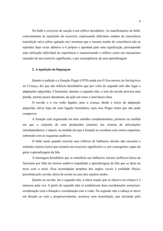 4
No bebê o exercício de sucção é um reflexo hereditário. As manifestações do bebê,
concomitantes às repetições do exercício, expressando diferentes estados de consciência
(satisfação raiva calma agitação etc) mostram que o mesmo estado de consciência não se
reproduz duas vezes idêntico a si próprio e apontam para uma significação, pressupondo
uma utilização individual da experiência e caracterizando o reflexo como um mecanismo
causador de um exercício significante, e por conseqüência, de uma aprendizagem.
2. A aquisição da linguagem
Quanto à audição e a fonação Piaget (1970) ainda em O Nascimento da Inteligência
da Criança, diz que são reflexos hereditários que por volta do segundo mês dão lugar a
adaptações adquiridas. Claramente, durante o segundo mês, o som do ouvido provoca uma
parada, mesmo pouco duradoura, da ação em curso e uma busca clara.
O ouvido e a voz estão ligados, para a criança, desde o início da adaptação
adquirida, talvez haja até uma ligação hereditária, mais isso Piaget relata que não pode
comprovar.
A fonação está organizada em dois sentidos complementares, primeiro na medida
em que o conjunto de sons produzidos constitui um sistema de articulações
interdependentes, e depois, na medida em que a fonação se coordena com outros esquemas,
sobretudo com os esquemas auditivos.
O bebê surdo quando exercita seus reflexos de balbucios iniciais não encontra o
estímulo externo (sons) que tornaria seu exercício significativo e, por conseguinte, capaz de
gerar a aprendizagem da fala.
A montagem hereditária que se manifesta nos balbucios iniciais (reflexos) deixa de
funcionar por falta do retorno auditivo impedindo a aprendizagem da fala que se daria na
troca com o meio. Essa acomodação perpétua dos órgãos vocais à realidade fônica,
percebida pelo ouvido, deixa de existir no caso dos sujeitos surdos.
Quanto ao ouvido, até o segundo mês, a única reação que se observa na criança é o
interesse pela voz. A partir do segundo mês se estabelecem duas coordenações essenciais:
coordenação com a fonação e coordenação com a visão. No segundo mês a cabeça se move
em direção ao som e progressivamente, acontece uma assimilação, que iniciando pelo
 