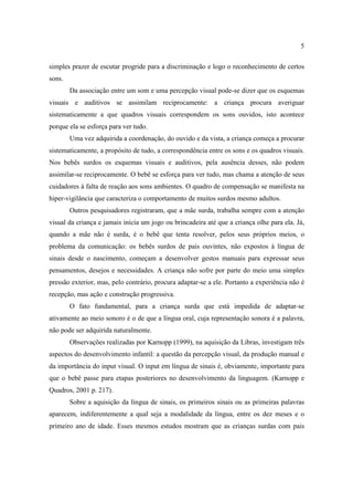 5
simples prazer de escutar progride para a discriminação e logo o reconhecimento de certos
sons.
Da associação entre um som e uma percepção visual pode-se dizer que os esquemas
visuais e auditivos se assimilam reciprocamente: a criança procura averiguar
sistematicamente a que quadros visuais correspondem os sons ouvidos, isto acontece
porque ela se esforça para ver tudo.
Uma vez adquirida a coordenação, do ouvido e da vista, a criança começa a procurar
sistematicamente, a propósito de tudo, a correspondência entre os sons e os quadros visuais.
Nos bebês surdos os esquemas visuais e auditivos, pela ausência desses, não podem
assimilar-se reciprocamente. O bebê se esforça para ver tudo, mas chama a atenção de seus
cuidadores à falta de reação aos sons ambientes. O quadro de compensação se manifesta na
hiper-vigilância que caracteriza o comportamento de muitos surdos mesmo adultos.
Outros pesquisadores registraram, que a mãe surda, trabalha sempre com a atenção
visual da criança e jamais inicia um jogo ou brincadeira até que a criança olhe para ela. Já,
quando a mãe não é surda, é o bebê que tenta resolver, pelos seus próprios meios, o
problema da comunicação: os bebês surdos de pais ouvintes, não expostos á língua de
sinais desde o nascimento, começam a desenvolver gestos manuais para expressar seus
pensamentos, desejos e necessidades. A criança não sofre por parte do meio uma simples
pressão exterior, mas, pelo contrário, procura adaptar-se a ele. Portanto a experiência não é
recepção, mas ação e construção progressiva.
O fato fundamental, para a criança surda que está impedida de adaptar-se
ativamente ao meio sonoro é o de que a língua oral, cuja representação sonora é a palavra,
não pode ser adquirida naturalmente.
Observações realizadas por Karnopp (1999), na aquisição da Libras, investigam três
aspectos do desenvolvimento infantil: a questão da percepção visual, da produção manual e
da importância do input visual. O input em língua de sinais é, obviamente, importante para
que o bebê passe para etapas posteriores no desenvolvimento da linguagem. (Karnopp e
Quadros, 2001 p. 217).
Sobre a aquisição da língua de sinais, os primeiros sinais ou as primeiras palavras
aparecem, indiferentemente a qual seja a modalidade da língua, entre os dez meses e o
primeiro ano de idade. Esses mesmos estudos mostram que as crianças surdas com pais
 