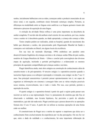 6
surdos, inicialmente balbuciam com as mãos, começam então a produzir enunciados de um
único sinal, e em seguida, combinam sinais formando sentenças simples. Portanto, as
diferenças na modalidade entre as línguas orais auditivas e as línguas gestuais-visuais não
obstruem o processo de aquisição de uma língua.
A extinção da atividade fônica reflexa é uma pista importante na descoberta da
surdez congênita. O ouvido não dá nenhum sinal exterior de sua ausência, por isso, muitas
vezes a surdez só é descoberta quando, na idade apropriada, a criança não começa a falar.
Testes simples podem ser realizados, ainda no hospital, quando do nascimento dos
bebês que detectam a surdez, são preconizados pela Organização Mundial da Saúde e
começam a ser realizados no Brasil, em alguns locais de excelência.
Em sua tese de mestrado (Karnopp, 1994) estabelece um paralelo entre
desenvolvimento lingüístico de crianças ouvintes e de crianças surdas filhas de pais surdos,
usuários de Língua Brasileira de Sinais – Libras e conclui pela convergência das diversas
etapas de aquisição, incluindo o período pré-lingüístico e evidenciando os mesmos
princípios de aquisição compartilhados por crianças surdas e ouvintes.
Piaget identificou ainda, mais dois estágios na construção do conhecimento além do
sensório-motor e do pré-operatório. O terceiro estágio é o operatório-concreto quando o
raciocínio lógico passa a se sobrepor à percepção e à intuição, esse estágio vai dos 7 aos 11
anos. Sua principal característica é permitir pensar operatoriamente isto é, ser capaz de
organizar as informações em sistemas e conseguir lidar com as várias relações possíveis
nesse sistema, reversivelmente, isto é indo e vindo. Por isso, esse período, permite a
aquisição da escrita.
O quarto estágio é o operatório-formal à partir do qual o sujeito pode pensar sem
recorrer ao real ou a sua representação. Esse é o pensamento do cientista que não fica só
observando a realidade, mas levanta hipóteses, faz previsões a partir de cálculos
matemáticos, que não são nada reais. Piaget concluiu que a pessoa desenvolve as operações
formais dos 12 aos 15 anos. A partir daí vai utilizar as mesmas operações de uma forma
cada vez melhor.
O construtivismo de Piaget teve o mérito de superar o empirismo que dizia ser o
conhecimento fruto exclusivamente da experiência por via das percepções. Ele nos fez ver
que, entre o dado da realidade e o conhecimento, há uma importante elaboração do
 