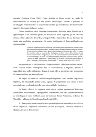 7
aprendiz. Conforme Costa (2003), Piaget abstraiu os fatores sociais no estudo do
desenvolvimento da criança por uma questão metodológica, durante o processo de
investigação, porém fica claro no conjunto de sua obra, que considerava o desenvolvimento
cognitivo dependente de fatores sociais.
Outros pensadores como Vygotsky focaram mais a dimensão social dizendo que a
aprendizagem é um fenômeno grupal. O pesquisador russo Vygotsky, já em 1925 em
ensaios sobre a educação de surdos, havia percebido a necessidade do uso da língua de
sinais para possibilitar sua educação. Os ensaios infelizmente só foram publicados em
inglês em 1989.
Quando se trata do desenvolvimento das funções psicológicas superiores, isto não é algo
que acontece de modo automático, para serem absorvidas precisam de mediação cultural.
Os instrumentos culturais foram desenvolvidos para as pessoas que tem todos os órgãos
dos sentidos, todas as suas funções biológicas. A chave para o desenvolvimento da
pessoa diferente será a compensação, o uso de um instrumento cultural alternativo, para
os surdos é a língua de sinais. Ela está voltada para as funções visuais que estão intactas.
Constitui o modo mais direto e mais simples de permitir o desenvolvimento pleno, o
único a respeitar a diferença, sua singularidade. (Vygotsky apud Sacks, 1989, p. 63)
As questões que se referem ao que é língua e como ela está representada no cérebro,
ainda colocam muitos interrogantes para os neurocientistas e lingüistas. Quanto à
necessidade dos surdos utilizarem a língua de sinais não se encontram mais argumentos
sérios de estudiosos que a contradigam.
As línguas de sinais são consideradas pela lingüística como sistemas lingüísticos
legítimos, de modalidade gestual-visual, capazes de proporcionar aos surdos o meio
apropriado para a realização de todas suas potencialidades lingüísticas.
No Brasil, a Libras é a língua de sinais que se constitui naturalmente dentro das
comunidades surdas urbanas. A pesquisadora Ferreira Brito, em 1984, detectou existência
de outra língua de sinais no Brasil, usada por índios da floresta Amazônica, no Estado do
Maranhão – a Língua de Sinais Kaapor Brasileira (LKSB).
A Libras possui suas regras próprias e apresenta estruturas sistemáticas em todos os
níveis lingüísticos. Expressam sentimentos, estados psicológicos, conceitos concretos e
abstratos, processos de raciocínio.
 