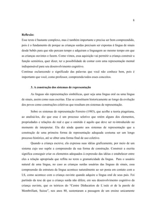8
Reflexão:
Esse texto é bastante complexo, mas é também importante e precisa ser bem compreendido,
pois é o fundamento de porque as crianças surdas precisam ser expostas á língua de sinais
desde bebês para que não percam tempo e adquiram a linguagem ao mesmo tempo em que
as crianças ouvintes o fazem. Como vimos, essa aquisição vai permitir a criança construir a
função semiótica, quer dizer, ter a possibilidade de contar com uma representação mental
indispensável para seu desenvolvimento cognitivo.
Continue esclarecendo o significado das palavras que você não conhece bem, pois é
importante que você, como professor, compreenda todos esses conceitos.
3. A construção dos sistemas de representação
As línguas são representações simbólicas, quer seja uma língua oral ou uma língua
de sinais, assim como suas escritas. Elas se constituem historicamente ao longo da evolução
dos povos como construções coletivas que resultam em sistemas de representação.
Sobre os sistemas de representação Ferreiro (1985), que acolhe a teoria piagetiana,
ao analisá-los, diz que esse é um processo seletivo que retém alguns dos elementos,
propriedades e relações do real e que o omitido é aquilo que deve ser re-introduzido no
momento de interpretar. Ela diz ainda quanto aos sistemas de representação que a
construção de uma primeira forma de representação adequada costuma ser um longo
processo histórico, até se obter uma forma final de uso coletivo.
Quando a criança escreve, ela expressa suas idéias graficamente, por meio de um
sistema cujo uso supõe a compreensão da sua forma de construção. Construir a escrita
significa conseguir criar os elementos adequados à expressão das idéias e estabelecer entre
eles a relação apropriada que reflita no texto a gramaticidade da língua. Para o usuário
natural de uma língua, no caso as crianças surdas usuárias das línguas de sinais, essa
compreensão da estrutura da língua acontece naturalmente ao ser posta em contato com a
LS, como acontece com a criança ouvinte quando adquire a língua oral de seus pais. Foi
partindo da tese de que a criança surda não difere, em seu desenvolvimento cognitivo da
criança ouvinte, que os teóricos do “Centre Déducation de L`ouïe et de la parole de
Montbrillant, Suisse”, nos anos 80, sustentaram a passagem de um ensino unicamente
 