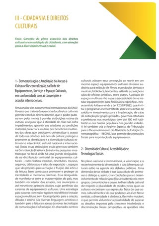 III - CIDADANIA E DIREITOS
CULTURAIS
Foco: Garantia do pleno exercício dos direitos
culturais e consolidação da cidadania, com atenção
para a diversidade étnica e racial.
1-DemocratizaçãoeAmpliaçãodoAcessoà
CulturaeDescentralizaçãodaRedede
Equipamentos,ServiçoseEspaçosCulturais,
emconformidadecomasconvençõese
acordosinternacionais.
UmaanálisedosdocumentosinternacionaisdaONU/
Unesco que tratam do exercício dos direitos culturais
permite concluir, sinteticamente, que o poder públi-
co tem pelos menos 5 grandes atribuições na área da
cultura: assegurar que a liberdade de criar não sofra
impedimentos; garantir aos criadores as condições
materiais para criar e usufruir dos benefícios resultan-
tes das obras que produzem; universalizar o acesso
de todos os cidadãos aos bens da cultura; proteger e
promover as identidades e a diversidade cultural; es-
timular o intercâmbio cultural nacional e internacio-
nal. Todas essas atribuições estão previstas também
na Constituição Brasileira. Entretanto, pesquisas mos-
tram que no Brasil ainda há uma grande desigualda-
de na distribuição territorial de equipamentos cul-
turais - como teatros, cinemas, cineclubes, museus,
arquivos, bibliotecas e salas de exposição -, espaços
que são próprios para a criação e fruição das artes e
da leitura, bem como para promover e proteger as
identidades e memórias coletivas. Essa desigualda-
de manifesta-se entre as macrorregiões do país, mas
também no interior dos estados, nos municípios e
até mesmo nas grandes cidades, cujas periferias são
carentes de equipamentos culturais. Uma estratégia
para superar com maior rapidez esse déficit é instalar
espaços multiuso, com locais próprios para a criação,
difusão e ensino das diversas linguagens artísticas e
também para a leitura e acesso às novas tecnologias
de comunicação e informação. Os chamados centros
culturais adotam essa concepção ao reunir em um
mesmo espaço equipamentos culturais diversos: au-
ditório para exibição de filmes, espetáculos cênicos e
musicais, biblioteca, telecentro, salão de exposições e
salas de oficinas artísticas, entre outros. A adoção de
espaços multiuso não supre a necessidade de se ins-
talar equipamentos para finalidades específicas. Nes-
se sentido foi bem-vinda a Lei 12.599/2012, que insti-
tui o programa Cinema Perto de Você e cria linhas de
crédito e investimento para a implantação de salas
de exibição por grupos privados, governos estaduais
e prefeituras nos municípios com até 100 mil habi-
tantes e nos bairros populares das grandes cidades.
A lei também cria o Regime Especial de Tributação
para o Desenvolvimento de Atividade de Exibição Ci-
nematográfica – RECINE, que permite desonerações
fiscais para importação de equipamentos.
2-DiversidadeCultural,Acessibilidadee
TecnologiasSociais
No plano nacional e internacional, a valorização e o
reconhecimento da diversidade e das diferenças cul-
turais estão na agenda dos debates públicos. Uma
dimensão desse debate é sua capacidade de promo-
ver o diálogo e, assim, criar condições para o desen-
volvimento de relações pacíficas e sustentáveis entre
grupos, comunidades e povos. A diversidade cultural
diz respeito à pluralidade de modos pelos quais as
culturas encontram sua expressão. Trata do que so-
mos culturalmente e do que podemos vir a ser. Nesse
sentido, a diversidade é dinâmica, flexível e mutável,
o que permite vislumbrar a possibilidade de superar
os desafios impostos pela crescente intolerância e
discriminação. Nessa perspectiva, as questões não
 