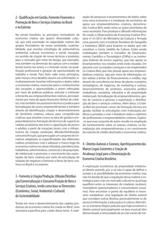 2-QualificaçãoemGestão,FomentoFinanceiroe
PromoçãodeBenseServiçosCriativosnoBrasil
enoExterior.
Na versão brasileira, os princípios norteadores da
economia criativa são quatro: diversidade cultu-
ral, que está assentada na capacidade criativa dos
grupos formadores da nossa sociedade; sustenta-
bilidade, que envolve estratégias de sobrevivência
ambiental, cultural, econômica e social; inovação,
no sentido de criação de novas técnicas e produtos
para o mercado (por meio do design, por exemplo),
mas também na dimensão da ruptura com o estabe-
lecido (como nas artes); e a inclusão social, via quali-
ficação profissional e geração de oportunidades de
trabalho e renda. Para fazer valer esses princípios,
pelo menos cinco desafios devem ser enfrentados si-
multaneamente: levantar informações e dados sobre
a economia criativa, essenciais para o conhecimento
das vocações e oportunidades a serem reforçadas
por meio de políticas públicas; articular e estimular
o fomento aos empreendimentos criativos, principal-
mente por meio do apoio financeiro (linhas de crédi-
to), mas também via assessoria técnica e jurídica para
formalização de novos empreendimentos e também
através da identificação, criação e desenvolvimento
de territórios criativos; educar para competências
criativas, que envolve cursos na área de gestão e em-
preendedorismo, formação de técnicos de suporte às
cadeias produtivas das artes e capacitação de jovens
e adultos a partir de vocações locais; criar a infraes-
trutura de criação; produção; difusão/distribuição;
consumo/fruição, que pressupõe um conjunto de ini-
ciativas adaptadas às especificidades das diferentes
cadeias produtivas; criar e adequar o marco legal da
economia criativa nas áreas tributária, previdenciária,
trabalhista, administrativa, comercial e de proprieda-
de intelectual; e promover o crescimento das expor-
tações de bens criativos por meio da articulação de
rodadas de negócios e fomento a feiras de bens cria-
tivos no Brasil e no exterior.
3-FomentoàCriação/Produção.Difusão/Distribui-
ção/ComercializaçãoeConsumo/FruiçãodeBense
ServiçosCriativos,tendocomobaseasDimensões
(Econômica,Social,AmbientaleCultural)
daSustentabilidade.
Tendo em vista o desenvolvimento das cadeias pro-
dutivas da economia criativa foi criada no MinC uma
secretaria específica para cuidar desse tema. A reali-
zação de pesquisas e levantamentos de dados sobre
essa nova economia e a instalação de escritórios de
apoio aos empreendimentos criativos, denomina-
dos Criativa Birô, estão entre as ações prioritárias da
nova secretaria. Para produzir e difundir informações
foi criado o Observatório de Economia Criativa (Por-
taria nº 01/2012 do Ministério da Cultura) e firmada
uma parceria com o Instituto Brasileiro de Geografia
e Estatística (IBGE) para levantar os dados que irão
constituir a Conta Satélite da Cultura. Estão sendo
mobilizados também o Conselho de Desenvolvi-
mento Científico e Tecnológico (CNPq) e as institui-
ções federais de ensino superior, que irão apoiar os
levantamentos nos estados onde estão situadas. Em
parceria com os estados começam a ser implantados
os Criativa Birô, que irão prestar apoio aos empreen-
dedores criativos, seja por meio de informações so-
bre editais e linhas de financiamento e crédito, seja
através de consultoria nas áreas de planos e projetos
(estratégicos, de negócios, de marketing e outros),
desenvolvimento de produtos, assessoria jurídica
(trabalhista, societária, tributária e de propriedade
intelectual), formalização de empreendimentos, ges-
tão de carreiras e pessoas e exportação e distribui-
ção de bens e serviços criativos. Além disso, o Criati-
va Birô irá promover cursos de formação técnica em
gestão, facilitar as articulações com instituições pú-
blicas e privadas e criar e fortalecer redes e coletivos
de profissionais e empreendedores criativos. Espera-
-se que esse conjunto de ações resulte na ampliação
do conhecimento sobre os setores criativos, na for-
malização dos empreendimentos e no crescimento
do volume de crédito destinado a economia criativa.
4-DireitosAutoraiseConexos,Aperfeiçoamentodos
MarcosLegaisExistenteseCriaçãode
ArcabouçoLegalparaaDinamizaçãoda
EconomiaCriativaBrasileira.
A exploração econômica da propriedade intelectu-
al (direito autoral), por si só não é capaz de definir o
campo e as possibilidades da economia criativa, mas
não há dúvida de que a regulação dessa matéria é es-
tratégica para criar um mercado cultural no qual haja
equilíbrio entre os interesses de criadores (autores),
investidores (patrocinadores) e consumidores (usuá-
rios). Para encontrar o ponto de equilíbrio é neces-
sário estabelecer uma legislação de direito autoral
que considere outros direitos, particularmente os de
acessoàinformação,àeducaçãoeàcultura.Alémdis-
so, os inúmeros litígios judiciais que hoje envolvem o
direito autoral (principalmente na área musical) têm
demonstrado a necessidade de se criar canais de me-
 